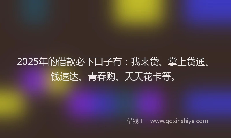 2025年的借款必下口子有:我来贷、掌上贷通、钱速达、青春购、天天花卡等。