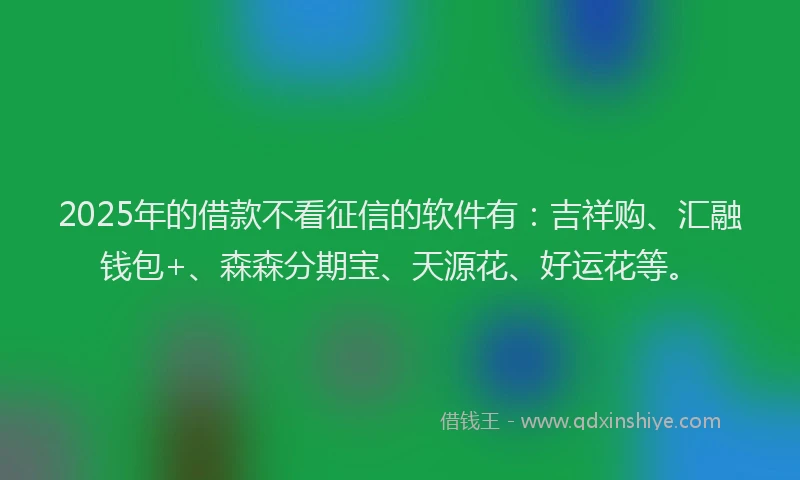 2025年的借款不看征信的软件有：吉祥购、汇融钱包+、森森分期宝、天源花、好运花等。