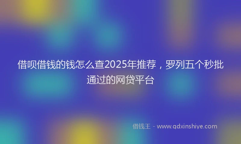 借呗借钱的钱怎么查2025年推荐，罗列五个秒批通过的网贷平台