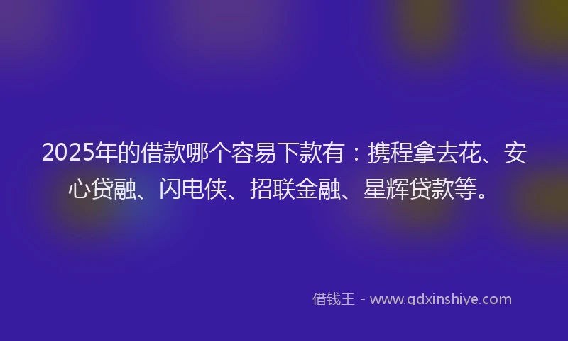 2025年的借款哪个容易下款有：携程拿去花、安心贷融、闪电侠、招联金融、星辉贷款等。