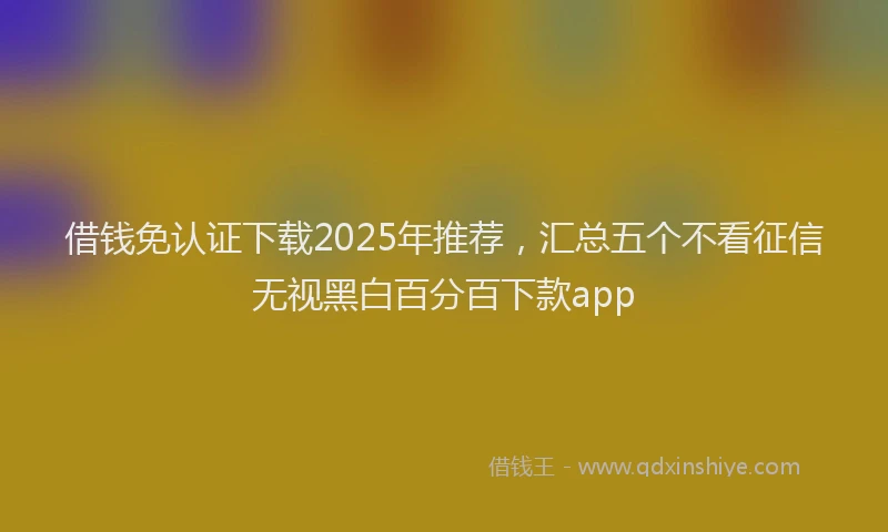 借钱免认证下载2025年推荐，汇总五个不看征信无视黑白百分百下款app