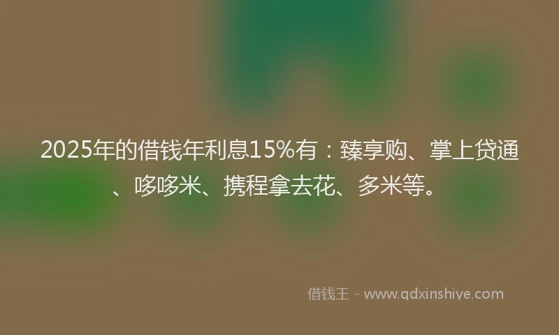 2025年的借钱年利息15%有：臻享购、掌上贷通、哆哆米、携程拿去花、多米等。