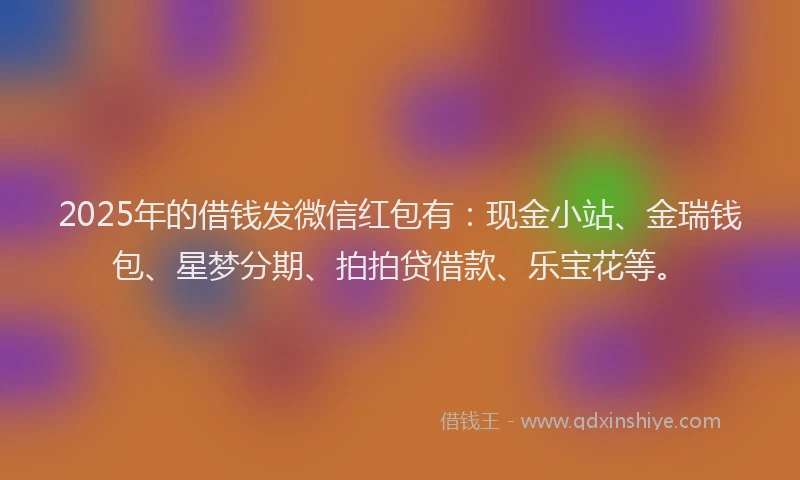 2025年的借钱发微信红包有：现金小站、金瑞钱包、星梦分期、拍拍贷借款、乐宝花等。