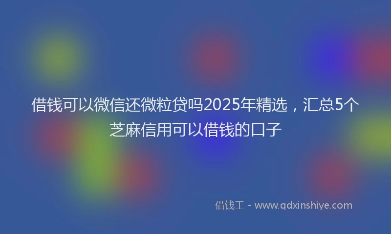 借钱可以微信还微粒贷吗2025年精选，汇总5个芝麻信用可以借钱的口子