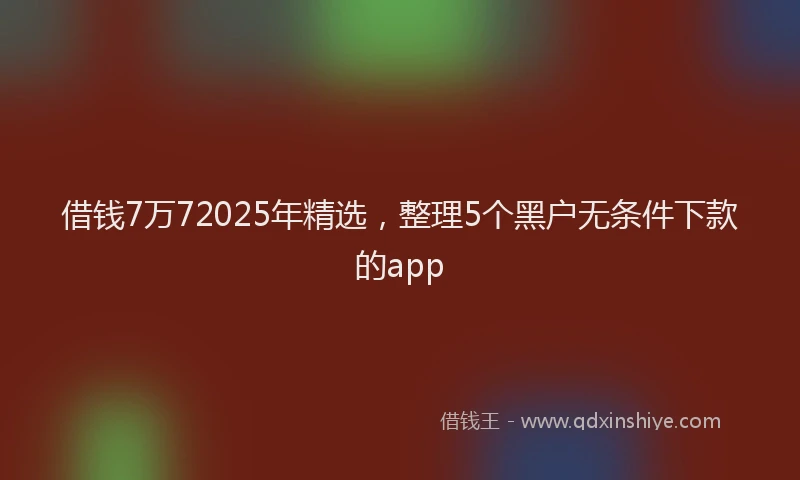 借钱7万72025年精选，整理5个黑户无条件下款的app