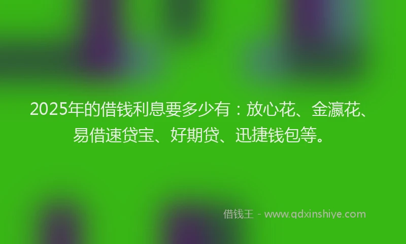 2025年的借钱利息要多少有：放心花、金瀛花、易借速贷宝、好期贷、迅捷钱包等。