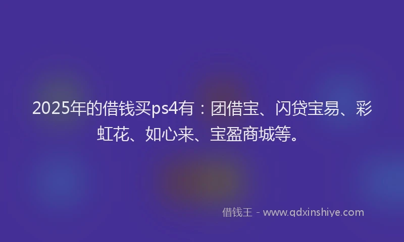 2025年的借钱买ps4有:团借宝、闪贷宝易、彩虹花、如心来、宝盈商城等。