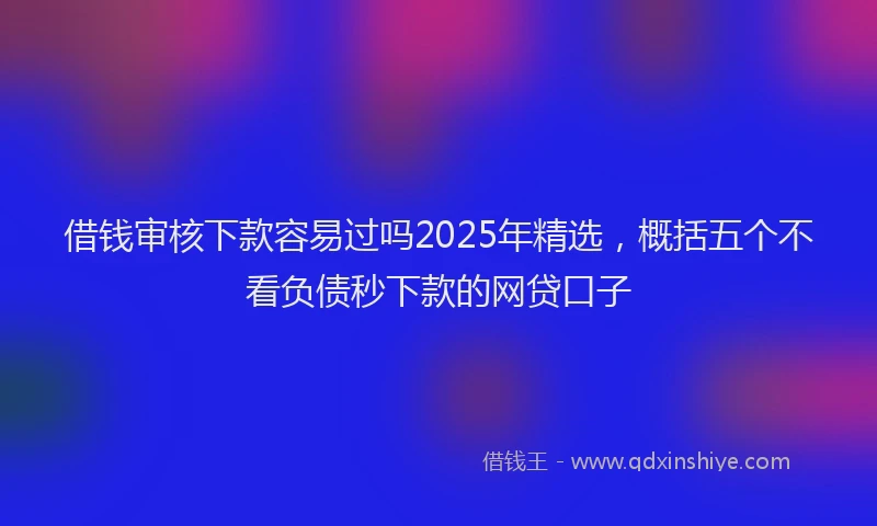 借钱审核下款容易过吗2025年精选，概括五个不看负债秒下款的网贷口子
