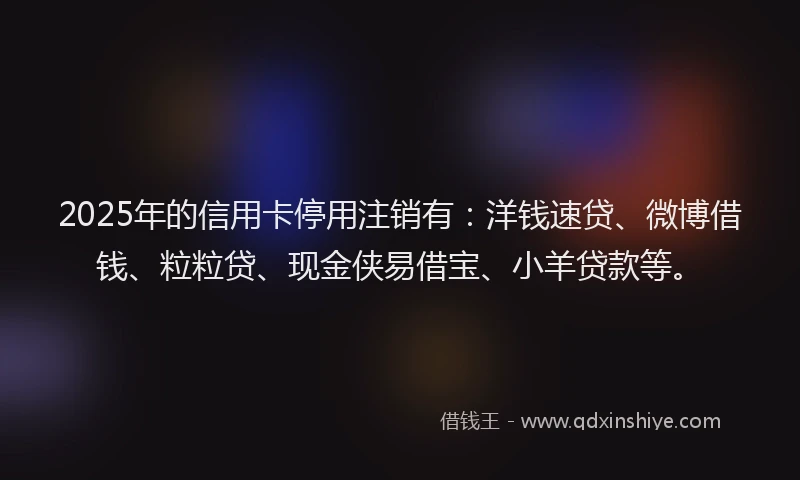 2025年的信用卡停用注销有：洋钱速贷、微博借钱、粒粒贷、现金侠易借宝、小羊贷款等。