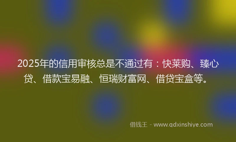 2025年的信用审核总是不通过有：快莱购、臻心贷、借款宝易融、恒瑞财富网、借贷宝盒等。