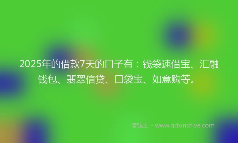 2025年的借款7天的口子有：钱袋速借宝、汇融钱包、翡翠信贷、口袋宝、如意购等。