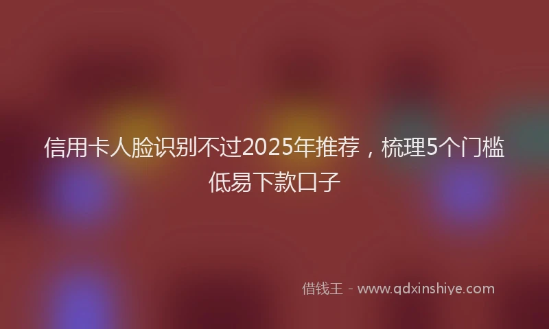 信用卡人脸识别不过2025年推荐，梳理5个门槛低易下款口子