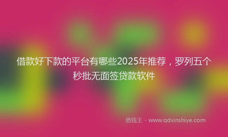 借款好下款的平台有哪些2025年推荐,罗列五个秒批无面签贷款软件