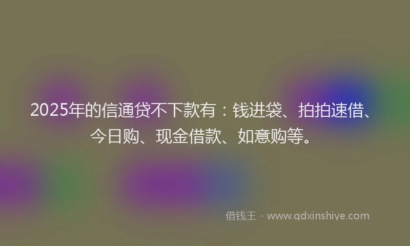 2025年的信通贷不下款有：钱进袋、拍拍速借、今日购、现金借款、如意购等。