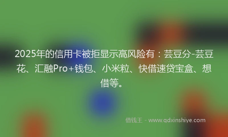 2025年的信用卡被拒显示高风险有：芸豆分-芸豆花、汇融Pro+钱包、小米粒、快借速贷宝盒、想借等。
