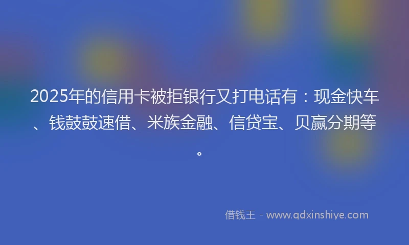 2025年的信用卡被拒银行又打电话有：现金快车、钱鼓鼓速借、米族金融、信贷宝、贝赢分期等。