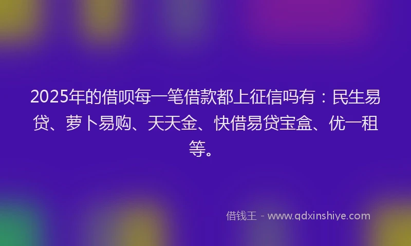 2025年的借呗每一笔借款都上征信吗有：民生易贷、萝卜易购、天天金、快借易贷宝盒、优一租等。