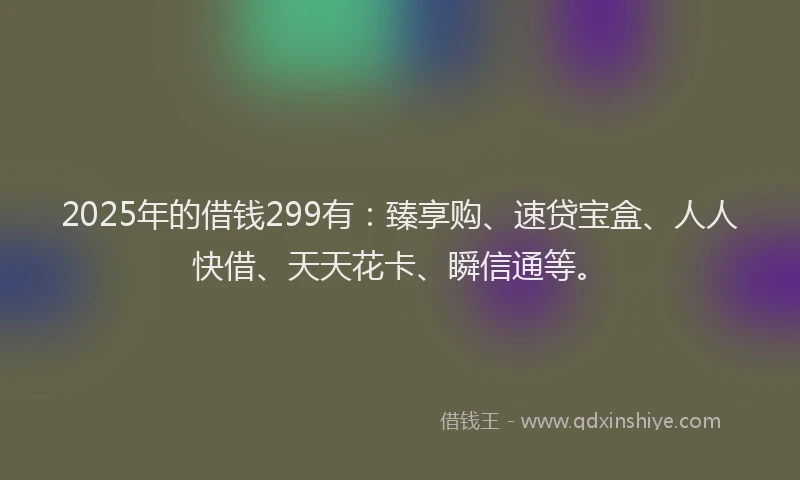 2025年的借钱299有：臻享购、速贷宝盒、人人快借、天天花卡、瞬信通等。
