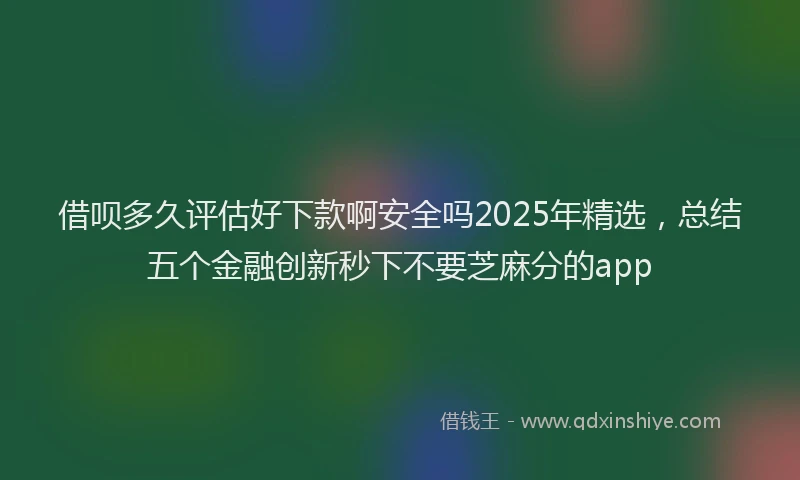 借呗多久评估好下款啊安全吗2025年精选，总结五个金融创新秒下不要芝麻分的app