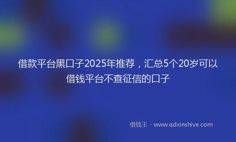借款平台黑口子2025年推荐，汇总5个20岁可以借钱平台不查征信的口子