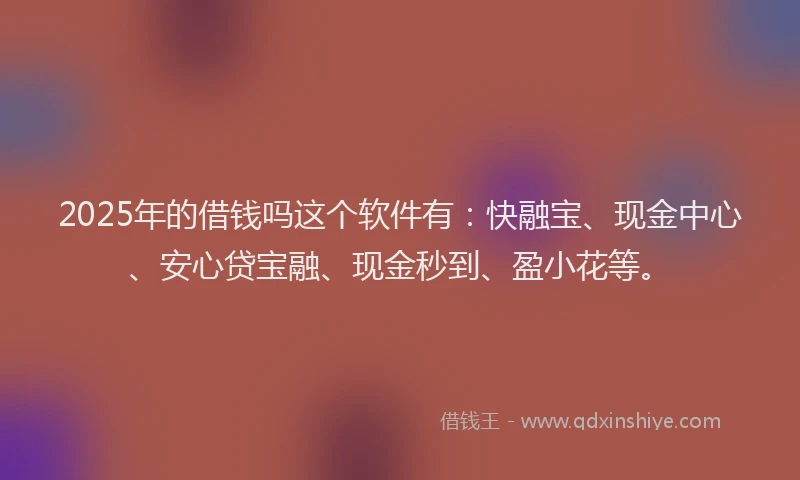 2025年的借钱吗这个软件有：快融宝、现金中心、安心贷宝融、现金秒到、盈小花等。