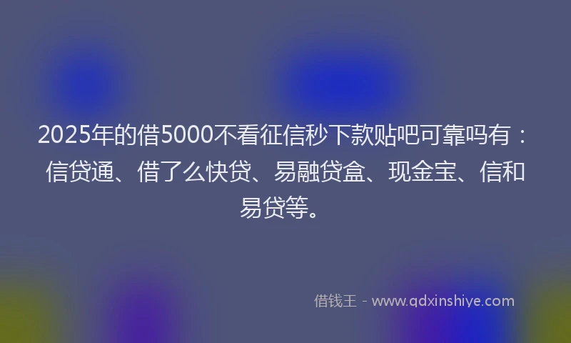2025年的借5000不看征信秒下款贴吧可靠吗有：信贷通、借了么快贷、易融贷盒、现金宝、信和易贷等。