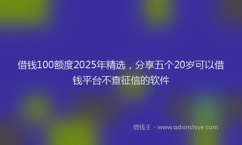借钱100额度2025年精选，分享五个20岁可以借钱平台不查征信的软件