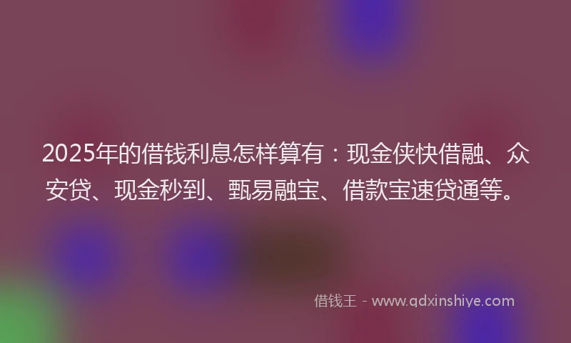 2025年的借钱利息怎样算有：现金侠快借融、众安贷、现金秒到、甄易融宝、借款宝速贷通等。