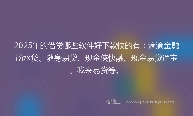 2025年的借贷哪些软件好下款快的有：滴滴金融滴水贷、随身易贷、现金侠快融、现金易贷通宝、我来易贷等。