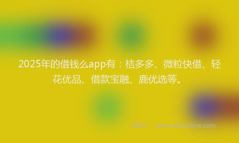 2025年的借钱么app有:桔多多、微粒快借、轻花优品、借款宝融、鹿优选等。