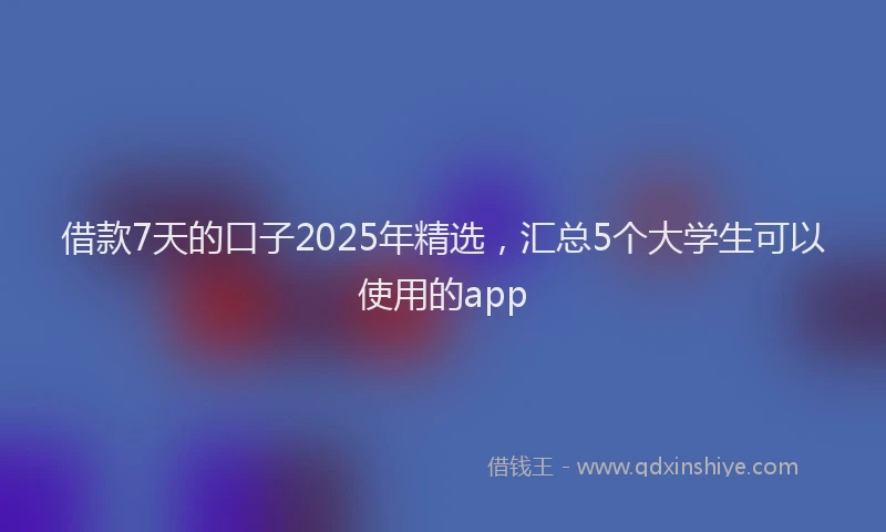 借款7天的口子2025年精选，汇总5个大学生可以使用的app