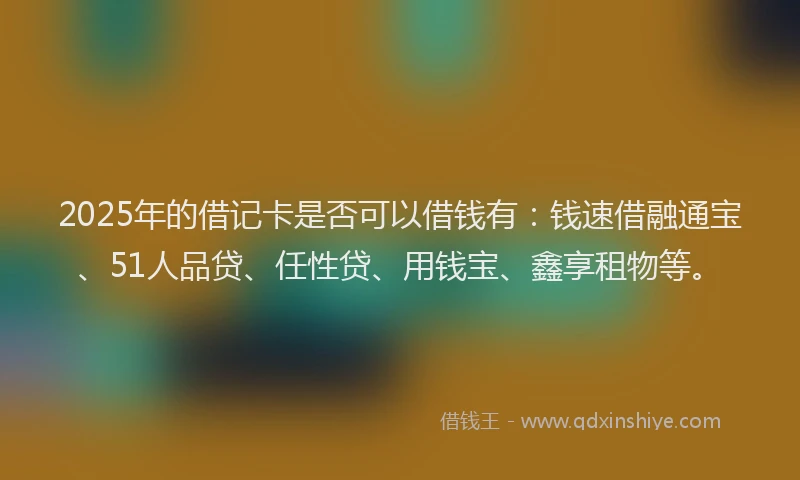 2025年的借记卡是否可以借钱有:钱速借融通宝、51人品贷、任性贷、用钱宝、鑫享租物等。