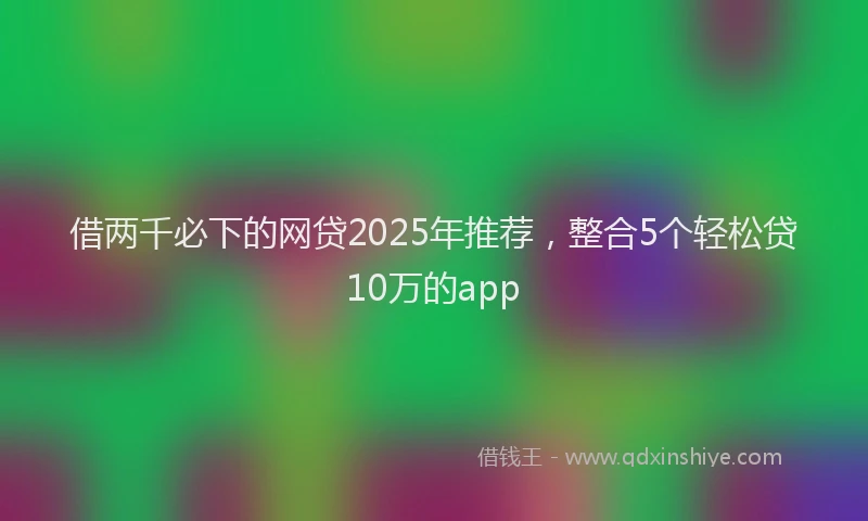 借两千必下的网贷2025年推荐，整合5个轻松贷10万的app