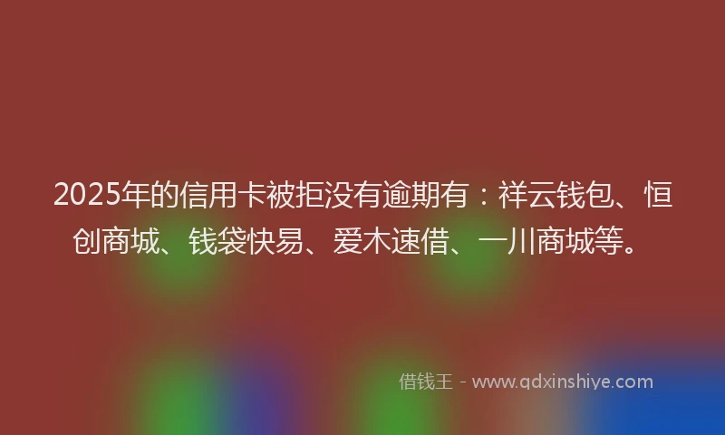 2025年的信用卡被拒没有逾期有：祥云钱包、恒创商城、钱袋快易、爱木速借、一川商城等。