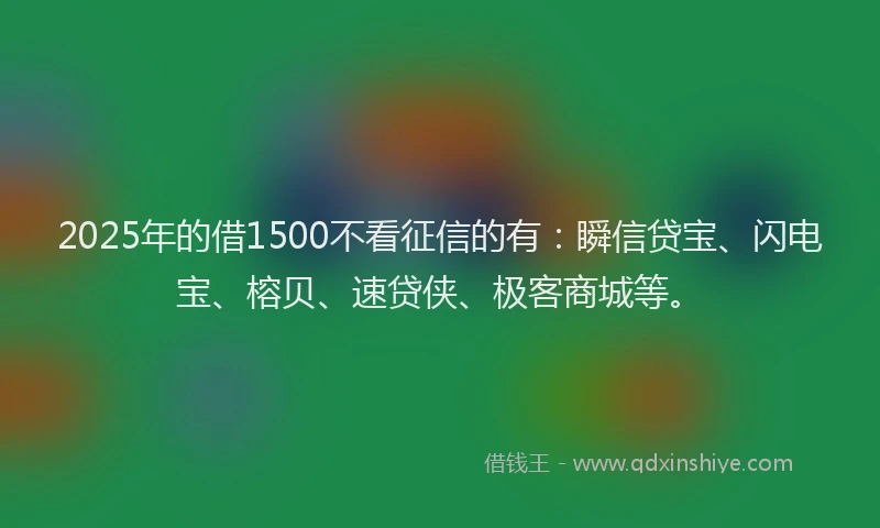 2025年的借1500不看征信的有：瞬信贷宝、闪电宝、榕贝、速贷侠、极客商城等。