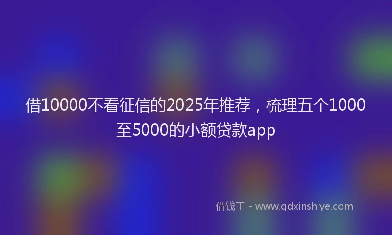 借10000不看征信的2025年推荐，梳理五个1000至5000的小额贷款app