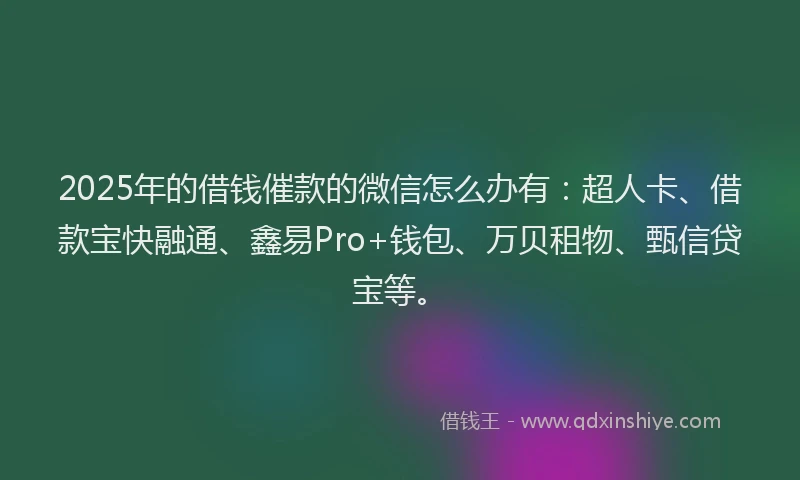 2025年的借钱催款的微信怎么办有：超人卡、借款宝快融通、鑫易Pro+钱包、万贝租物、甄信贷宝等。