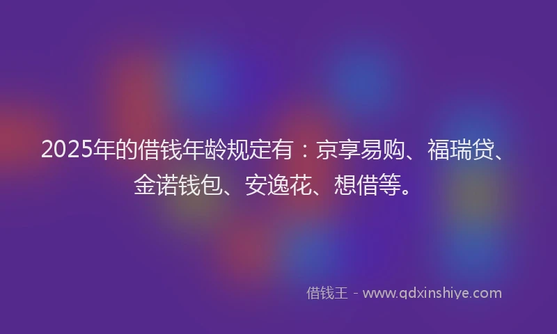 2025年的借钱年龄规定有：京享易购、福瑞贷、金诺钱包、安逸花、想借等。