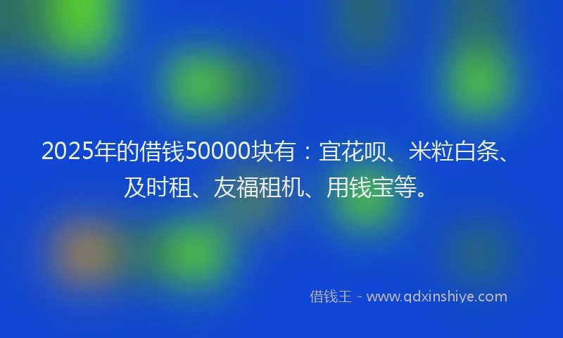2025年的借钱50000块有：宜花呗、米粒白条、及时租、友福租机、用钱宝等。
