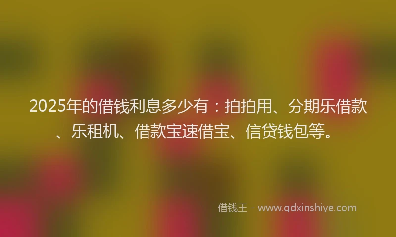 2025年的借钱利息多少有：拍拍用、分期乐借款、乐租机、借款宝速借宝、信贷钱包等。