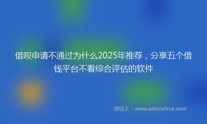 借呗申请不通过为什么2025年推荐，分享五个借钱平台不看综合评估的软件