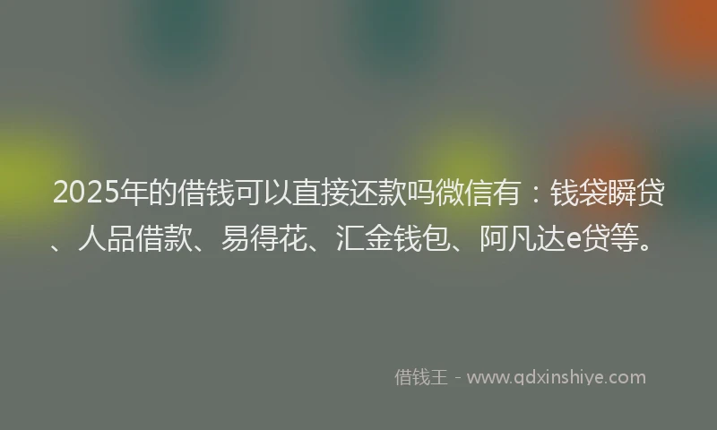 2025年的借钱可以直接还款吗微信有：钱袋瞬贷、人品借款、易得花、汇金钱包、阿凡达e贷等。