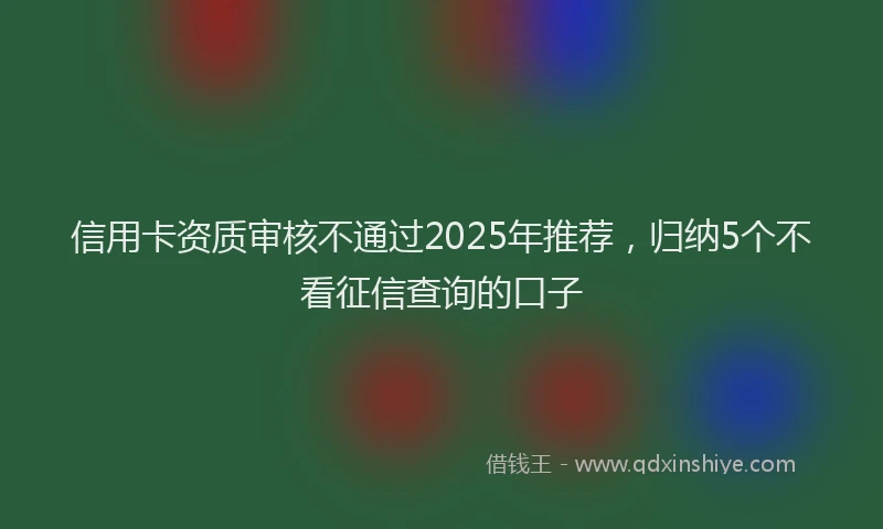 信用卡资质审核不通过2025年推荐，归纳5个不看征信查询的口子