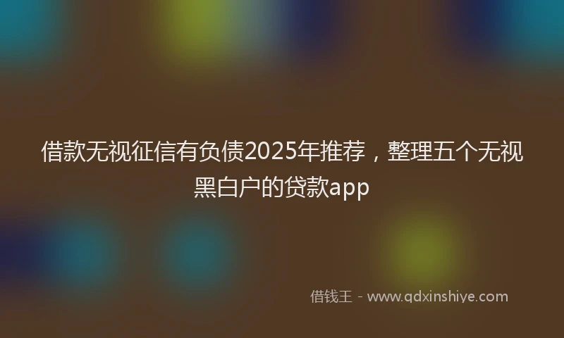 借款无视征信有负债2025年推荐，整理五个无视黑白户的贷款app