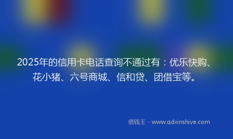 2025年的信用卡电话查询不通过有：优乐快购、花小猪、六号商城、信和贷、团借宝等。