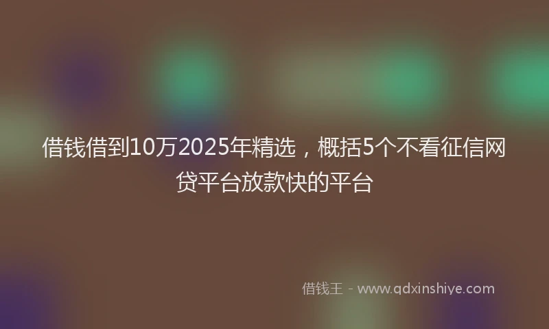 借钱借到10万2025年精选,概括5个不看征信网贷平台放款快的平台