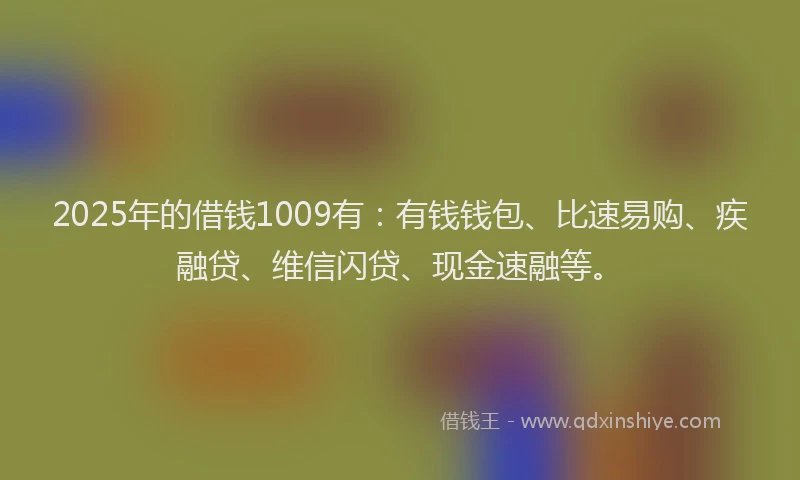 2025年的借钱1009有：有钱钱包、比速易购、疾融贷、维信闪贷、现金速融等。