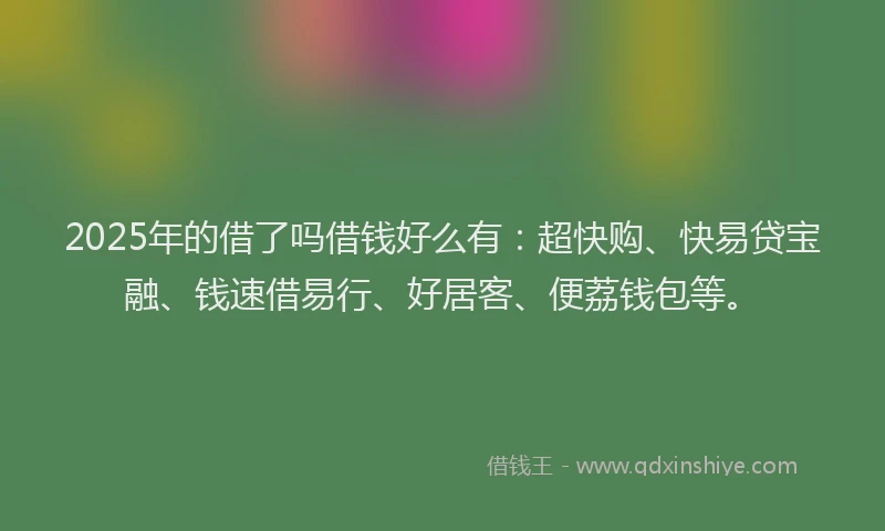 2025年的借了吗借钱好么有：超快购、快易贷宝融、钱速借易行、好居客、便荔钱包等。