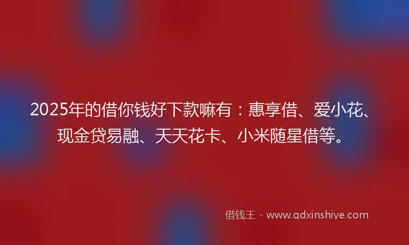 2025年的借你钱好下款嘛有：惠享借、爱小花、现金贷易融、天天花卡、小米随星借等。