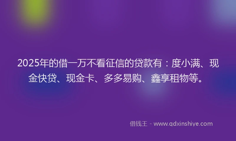 2025年的借一万不看征信的贷款有：度小满、现金快贷、现金卡、多多易购、鑫享租物等。